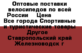 Оптовые поставки велосипедов по всей России  › Цена ­ 6 820 - Все города Спортивные и туристические товары » Другое   . Ставропольский край,Железноводск г.